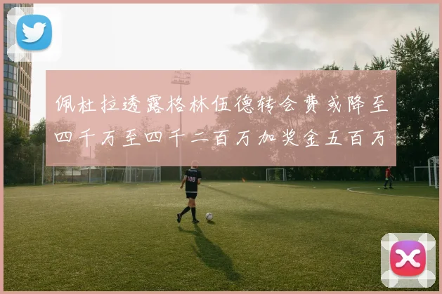 佩杜拉透露格林伍德转会费或降至四千万至四千二百万加奖金五百万至六百万