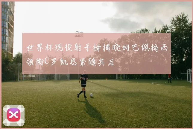 世界杯现役射手榜揭晓姆巴佩梅西领衔C罗凯恩紧随其后
