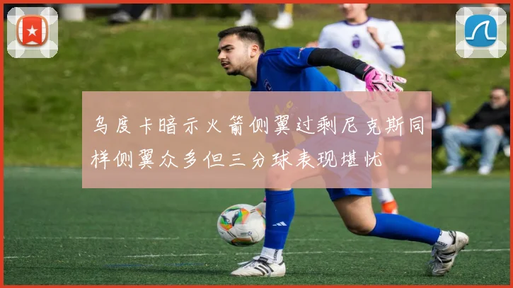乌度卡暗示火箭侧翼过剩尼克斯同样侧翼众多但三分球表现堪忧