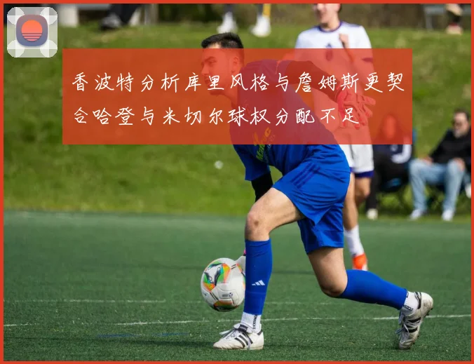 香波特分析库里风格与詹姆斯更契合哈登与米切尔球权分配不足