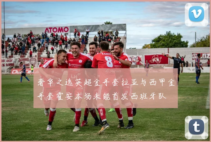 奢华之选英超金手套拉亚与西甲金手套霍安本场未能首发西班牙队