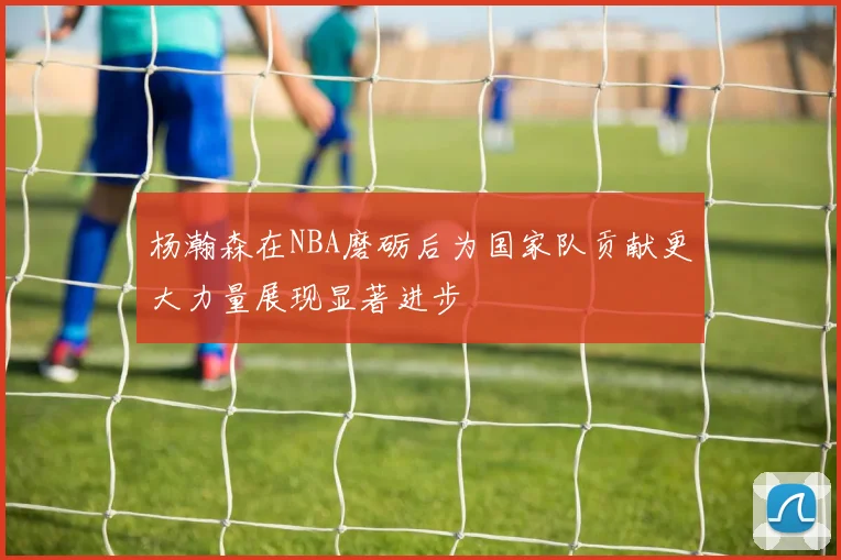 杨瀚森在NBA磨砺后为国家队贡献更大力量展现显著进步