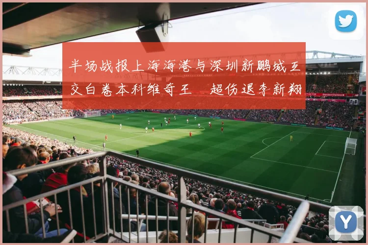 半场战报上海海港与深圳新鹏城互交白卷本科维奇王燊超伤退李新翔错失良机