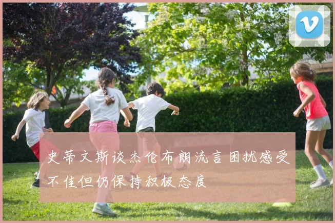 史蒂文斯谈杰伦布朗流言困扰感受不佳但仍保持积极态度