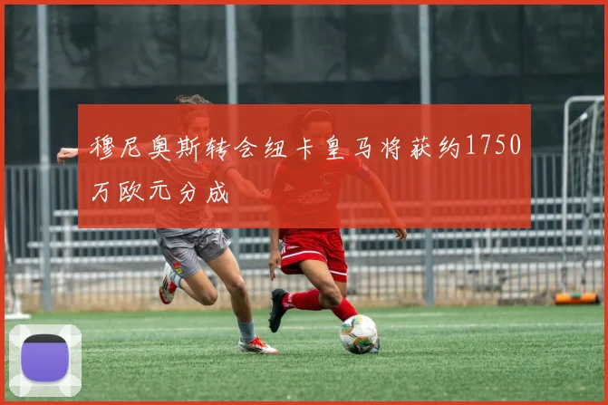 穆尼奥斯转会纽卡皇马将获约1750万欧元分成