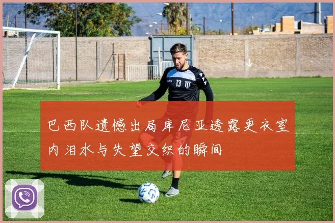 巴西队遗憾出局库尼亚透露更衣室内泪水与失望交织的瞬间