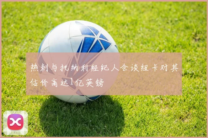 热刺与托纳利经纪人会谈纽卡对其估价高达1亿英镑