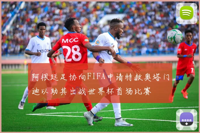 阿根廷足协向FIFA申请特赦奥塔门迪以助其出战世界杯首场比赛