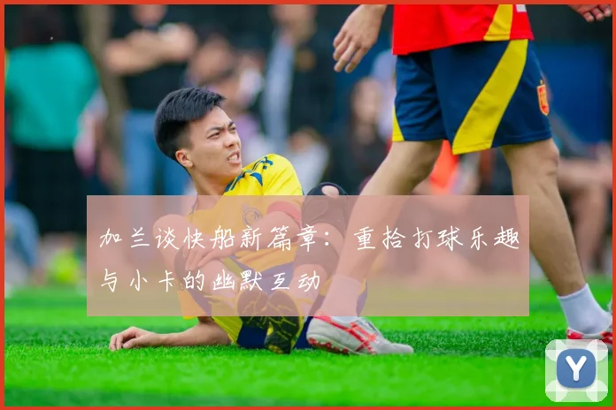 加兰谈快船新篇章：重拾打球乐趣与小卡的幽默互动
