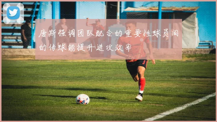 唐斯强调团队配合的重要性球员间的传球能提升进攻效率