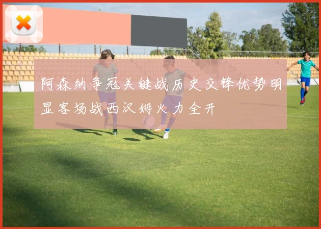 阿森纳争冠关键战历史交锋优势明显客场战西汉姆火力全开