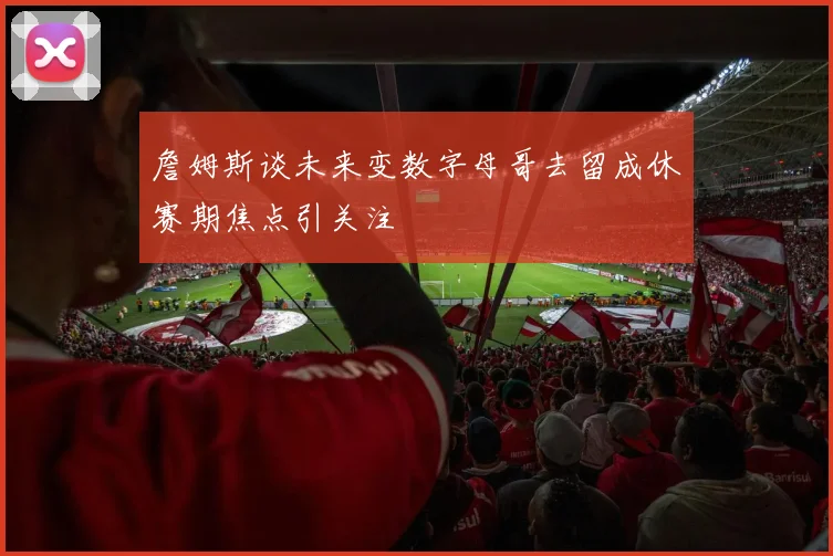 詹姆斯谈未来变数字母哥去留成休赛期焦点引关注