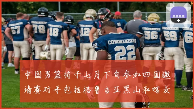中国男篮将于七月下旬参加四国邀请赛对手包括格鲁吉亚黑山和喀麦隆