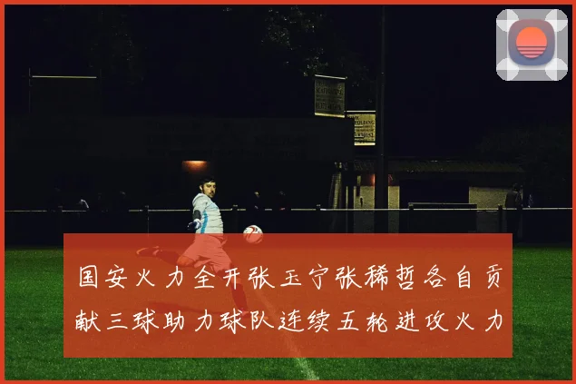 国安火力全开张玉宁张稀哲各自贡献三球助力球队连续五轮进攻火力猛增