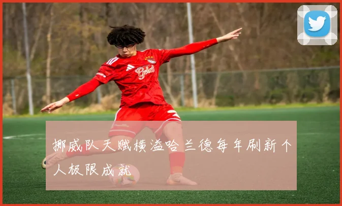 挪威队天赋横溢哈兰德每年刷新个人极限成就