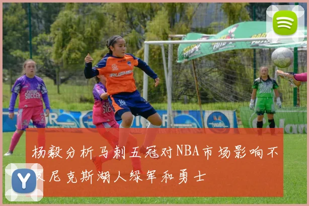 杨毅分析马刺五冠对NBA市场影响不及尼克斯湖人绿军和勇士