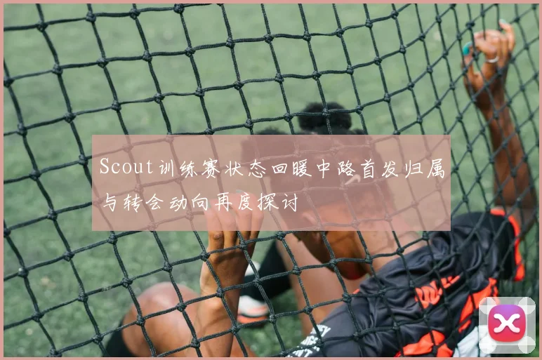 Scout训练赛状态回暖中路首发归属与转会动向再度探讨