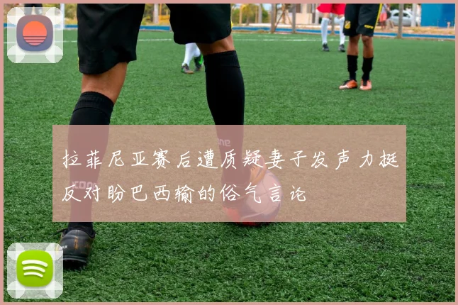 拉菲尼亚赛后遭质疑妻子发声力挺反对盼巴西输的俗气言论